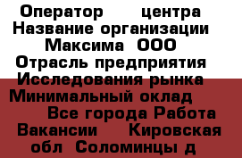 Оператор Call-центра › Название организации ­ Максима, ООО › Отрасль предприятия ­ Исследования рынка › Минимальный оклад ­ 14 000 - Все города Работа » Вакансии   . Кировская обл.,Соломинцы д.